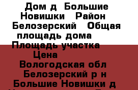 Дом д. Большие Новишки › Район ­ Белозерский › Общая площадь дома ­ 50 › Площадь участка ­ 6 › Цена ­ 650 000 - Вологодская обл., Белозерский р-н, Большие Новишки д. Недвижимость » Дома, коттеджи, дачи продажа   